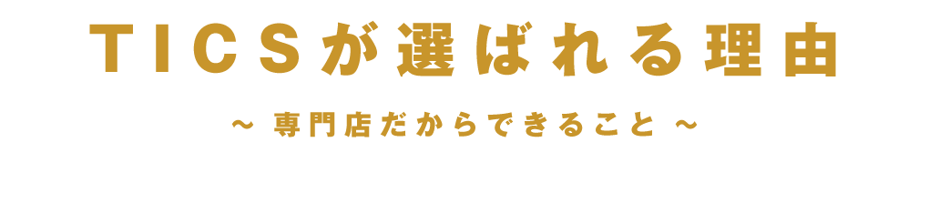 TICSが選ばれる理由 ～専門店だからできること～